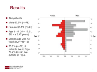 7
 124 patients
 Male 62.9% (n=78)
 Female 37.1% (n=46)
 Age 3 -17 (M = 12.31,
SD = ± 3.47 years)
 Median age was 13
years (IQR=10-15)
 25.8% (n=32) of
patients live in Riga,
74.2% (n=92) live
outside of Riga.
Results
 