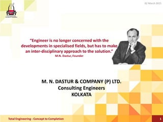 M. N. DASTUR & COMPANY (P) LTD.
Consulting Engineers
KOLKATA
1Total Engineering - Concept to Completion
02 March 2015
“Engineer is no longer concerned with the
developments in specialised fields, but has to make
an inter-disciplinary approach to the solution.”
M.N. Dastur, Founder
 