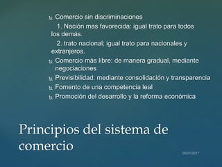  Comercio sin discriminaciones
1. Nación mas favorecida: igual trato para todos
los demás.
2. trato nacional; igual trato para nacionales y
extranjeros.
 Comercio más libre: de manera gradual, mediante
negociaciones
 Previsibilidad: mediante consolidación y transparencia
 Fomento de una competencia leal
 Promoción del desarrollo y la reforma económica
Principios del sistema de
comercio
 