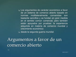  Los argumentos de carácter económico a favor
de un sistema de comercio abierto basado en
normas multilateralmente convenidas son
bastante sencillos y se fundan en gran medida
en el sentido común comercial, pero también
están apoyados por pruebas: la experiencia
adquirida en materia de comercio mundial y
crecimiento económico
 desde la segunda guerra mundial.
Argumentos a favor de un
comercio abierto
 