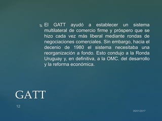 El GATT ayudó a establecer un sistema
multilateral de comercio firme y próspero que se
hizo cada vez más liberal mediante rondas de
negociaciones comerciales. Sin embargo, hacia el
decenio de 1980 el sistema necesitaba una
reorganización a fondo. Esto condujo a la Ronda
Uruguay y, en definitiva, a la OMC. del desarrollo
y la reforma económica.
GATT
 