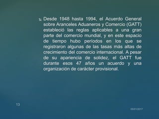  Desde 1948 hasta 1994, el Acuerdo General
sobre Aranceles Aduaneros y Comercio (GATT)
estableció las reglas aplicables a una gran
parte del comercio mundial, y en este espacio
de tiempo hubo períodos en los que se
registraron algunas de las tasas más altas de
crecimiento del comercio internacional. A pesar
de su apariencia de solidez, el GATT fue
durante esos 47 años un acuerdo y una
organización de carácter provisional.
 
