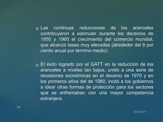  Las continuas reducciones de los aranceles
contribuyeron a estimular durante los decenios de
1950 y 1960 el crecimiento del comercio mundial,
que alcanzó tasas muy elevadas (alrededor del 8 por
ciento anual por término medio).
 El éxito logrado por el GATT en la reducción de los
aranceles a niveles tan bajos, unido a una serie de
recesiones económicas en el decenio de 1970 y en
los primeros años del de 1980, incitó a los gobiernos
a idear otras formas de protección para los sectores
que se enfrentaban con una mayor competencia
extranjera.
 