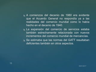  A comienzos del decenio de 1980 era evidente
que el Acuerdo General no respondía ya a las
realidades del comercio mundial como lo había
hecho en el decenio de 1940.
 La expansión del comercio de servicios estaba
también estrechamente relacionada con nuevos
incrementos del comercio mundial de mercancías.
 Se estimaba que las normas del GATT resultaban
deficientes también en otros aspectos.
 