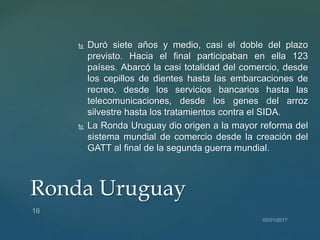  Duró siete años y medio, casi el doble del plazo
previsto. Hacia el final participaban en ella 123
países. Abarcó la casi totalidad del comercio, desde
los cepillos de dientes hasta las embarcaciones de
recreo, desde los servicios bancarios hasta las
telecomunicaciones, desde los genes del arroz
silvestre hasta los tratamientos contra el SIDA.
 La Ronda Uruguay dio origen a la mayor reforma del
sistema mundial de comercio desde la creación del
GATT al final de la segunda guerra mundial.
Ronda Uruguay
 