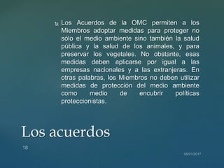  Los Acuerdos de la OMC permiten a los
Miembros adoptar medidas para proteger no
sólo el medio ambiente sino también la salud
pública y la salud de los animales, y para
preservar los vegetales. No obstante, esas
medidas deben aplicarse por igual a las
empresas nacionales y a las extranjeras. En
otras palabras, los Miembros no deben utilizar
medidas de protección del medio ambiente
como medio de encubrir políticas
proteccionistas.
Los acuerdos
 