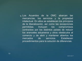  Los Acuerdos de la OMC abarcan las
mercancías, los servicios y la propiedad
intelectual. En ellos se establecen los principios
de la liberalización, así como las excepciones
permitidas. Incluyen los compromisos
contraídos por los distintos países de reducir
los aranceles aduaneros y otros obstáculos al
comercio y de abrir y mantener abiertos los
mercados de servicios. Establecen
procedimientos para la solución de diferencias.
 