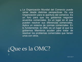  La Organización Mundial del Comercio puede
verse desde distintas perspectivas. Es una
Organización para la apertura del comercio. Es
un foro para que los gobiernos negocien
acuerdos comerciales. Es un lugar en el que
pueden resolver sus diferencias comerciales.
Aplica un sistema de normas comerciales. En
lo fundamental, la OMC es un lugar al que los
gobiernos Miembros acuden para tratar de
resolver los problemas comerciales que tienen
unos con otros.
¿Que es la OMC?
 