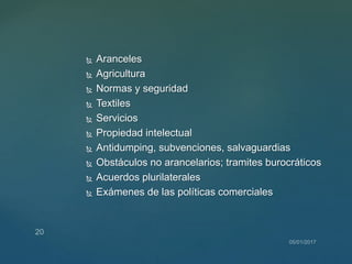  Aranceles
 Agricultura
 Normas y seguridad
 Textiles
 Servicios
 Propiedad intelectual
 Antidumping, subvenciones, salvaguardias
 Obstáculos no arancelarios; tramites burocráticos
 Acuerdos plurilaterales
 Exámenes de las políticas comerciales
 