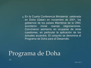  En la Cuarta Conferencia Ministerial, celebrada
en Doha (Qatar) en noviembre de 2001, los
gobiernos de los países Miembros de la OMC
acordaron iniciar nuevas negociaciones.
Convinieron asimismo en ocuparse de otras
cuestiones, en particular la aplicación de los
actuales acuerdos. El conjunto se denomina el
Programa de Doha para el Desarrollo.
Programa de Doha
 