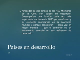  Alrededor de dos tercios de los 150 Miembros
de la OMC son países en desarrollo.
Desempeñan una función cada vez más
importante y activa en la OMC por su número y
su creciente importancia en la economía
mundial y porque consideran — cada vez en
mayor medida — que el comercio es un
instrumento esencial en sus esfuerzos de
desarrollo.
Países en desarrollo
 