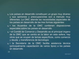  Los países en desarrollo constituyen un grupo muy diverso
y sus opiniones y preocupaciones son a menudo muy
diferentes. La OMC atiende las necesidades especiales de
los países en desarrollo de las tres formas siguientes:
 • los Acuerdos de la OMC contienen disposiciones
especiales sobre los países en desarrollo
 • el Comité de Comercio y Desarrollo es el principal órgano
de la OMC que se centra en la labor en esta esfera; hay
otros que se ocupan de temas específicos, como comercio
y deuda, y transferencia de tecnología
 • la Secretaría de la OMC facilita asistencia técnica
(principalmente capacitación de varios tipos) a los países
en desarrollo
 