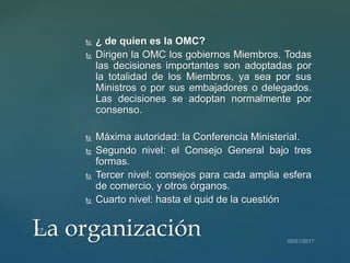  ¿ de quien es la OMC?
 Dirigen la OMC los gobiernos Miembros. Todas
las decisiones importantes son adoptadas por
la totalidad de los Miembros, ya sea por sus
Ministros o por sus embajadores o delegados.
Las decisiones se adoptan normalmente por
consenso.
 Máxima autoridad: la Conferencia Ministerial.
 Segundo nivel: el Consejo General bajo tres
formas.
 Tercer nivel: consejos para cada amplia esfera
de comercio, y otros órganos.
 Cuarto nivel: hasta el quid de la cuestión
La organización
 