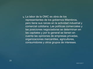  La labor de la OMC es obra de los
representantes de los gobiernos Miembros,
pero tiene sus raíces en la actividad industrial y
comercial cotidiana. Las políticas comerciales y
las posiciones negociadoras se determinan en
las capitales y por lo general se tienen en
cuenta las opiniones de empresas privadas,
organizaciones mercantiles, agricultores,
consumidores y otros grupos de intereses.
 