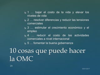  1 … bajar el costo de la vida y elevar los
niveles de vida
 2 … resolver diferencias y reducir las tensiones
comerciales
 3 … estimular el crecimiento económico y el
empleo
 4 … reducir el costo de las actividades
comerciales a nivel internacional
 5 … fomentar la buena gobernanza
10 cosas que puede hacer
la OMC
 