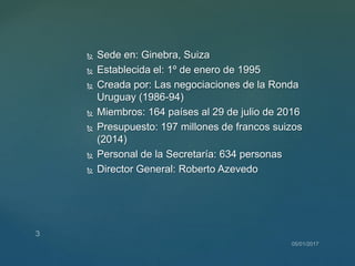  Sede en: Ginebra, Suiza
 Establecida el: 1º de enero de 1995
 Creada por: Las negociaciones de la Ronda
Uruguay (1986-94)
 Miembros: 164 países al 29 de julio de 2016
 Presupuesto: 197 millones de francos suizos
(2014)
 Personal de la Secretaría: 634 personas
 Director General: Roberto Azevedo
 