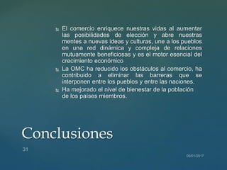  El comercio enriquece nuestras vidas al aumentar
las posibilidades de elección y abre nuestras
mentes a nuevas ideas y culturas, une a los pueblos
en una red dinámica y compleja de relaciones
mutuamente beneficiosas y es el motor esencial del
crecimiento económico
 La OMC ha reducido los obstáculos al comercio, ha
contribuido a eliminar las barreras que se
interponen entre los pueblos y entre las naciones.
 Ha mejorado el nivel de bienestar de la población
de los países miembros.
Conclusiones
 