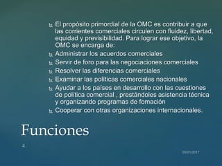  El propósito primordial de la OMC es contribuir a que
las corrientes comerciales circulen con fluidez, libertad,
equidad y previsibilidad. Para lograr ese objetivo, la
OMC se encarga de:
 Administrar los acuerdos comerciales
 Servir de foro para las negociaciones comerciales
 Resolver las diferencias comerciales
 Examinar las políticas comerciales nacionales
 Ayudar a los países en desarrollo con las cuestiones
de política comercial , prestándoles asistencia técnica
y organizando programas de fomación
 Cooperar con otras organizaciones internacionales.
Funciones
 