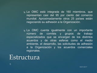  La OMC está integrada de 160 miembros, que
representan casi del 95 por ciento del comercio
mundial. Aproximadamente otros 25 países están
negociando su adhesión a la Organización.
 La OMC cuenta igualmente con un importante
número de comités y grupos de trabajo
especializados que se encargan de los distintos
acuerdos y de otras esferas como el medio
ambiente, el desarrollo, las solicitudes de adhesión
a la Organización y los acuerdos comerciales
regionales.
Estructura
 