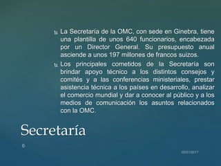  La Secretaría de la OMC, con sede en Ginebra, tiene
una plantilla de unos 640 funcionarios, encabezada
por un Director General. Su presupuesto anual
asciende a unos 197 millones de francos suizos.
 Los principales cometidos de la Secretaría son
brindar apoyo técnico a los distintos consejos y
comités y a las conferencias ministeriales, prestar
asistencia técnica a los países en desarrollo, analizar
el comercio mundial y dar a conocer al público y a los
medios de comunicación los asuntos relacionados
con la OMC.
Secretaría
 