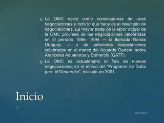  La OMC nació como consecuencia de unas
negociaciones y todo lo que hace es el resultado de
negociaciones. La mayor parte de la labor actual de
la OMC proviene de las negociaciones celebradas
en el período 1986- 1994 — la llamada Ronda
Uruguay — y de anteriores negociaciones
celebradas en el marco del Acuerdo General sobre
Aranceles Aduaneros y Comercio (GATT).
 La OMC es actualmente el foro de nuevas
negociaciones en el marco del “Programa de Doha
para el Desarrollo”, iniciado en 2001.
Inicio
 