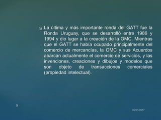  La última y más importante ronda del GATT fue la
Ronda Uruguay, que se desarrolló entre 1986 y
1994 y dio lugar a la creación de la OMC. Mientras
que el GATT se había ocupado principalmente del
comercio de mercancías, la OMC y sus Acuerdos
abarcan actualmente el comercio de servicios, y las
invenciones, creaciones y dibujos y modelos que
son objeto de transacciones comerciales
(propiedad intelectual).
 