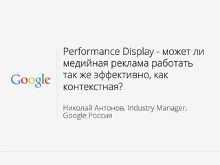 Google Confidential and Proprietary
Performance Display - может ли
медийная реклама работать
так же эффективно, как
контекстная?
Николай Антонов, Industry Manager,
Google Россия
 