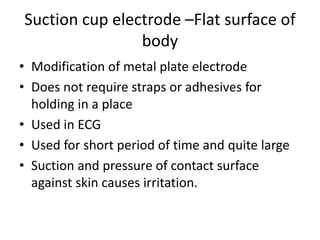 Suction cup electrode –Flat surface of
body
• Modification of metal plate electrode
• Does not require straps or adhesives for
holding in a place
• Used in ECG
• Used for short period of time and quite large
• Suction and pressure of contact surface
against skin causes irritation.
 