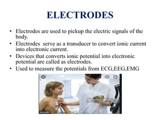 ELECTRODES
• Electrodes are used to pickup the electric signals of the
body.
• Electrodes serve as a transducer to convert ionic current
into electronic current.
• Devices that converts ionic potential into electronic
potential are called as electrodes.
• Used to measure the potentials from ECG,EEG,EMG
 