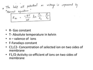 • R- Gas constant
• T- Absolute temperature in kelvin
• n – valence of ions
• F-Faradays constant
• C1,C2- Concentration of selected ion on two sides of
membrane
• F1,f2-Activity co-efficient of ions on two sides of
membrane
 