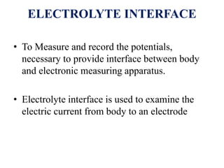 ELECTROLYTE INTERFACE
• To Measure and record the potentials,
necessary to provide interface between body
and electronic measuring apparatus.
• Electrolyte interface is used to examine the
electric current from body to an electrode
 