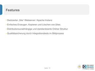 Seite
Features
• Dedizierter „Site“ Webserver / Apache Instanz
• Einfaches Erzeugen, Kopieren und Löschen von Sites
• Distributionsunabhängige und standardisierte Ordner Struktur
• Qualitätssicherung durch Integrationstests im Bildprozess
10
 