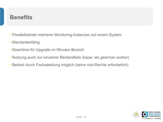 Seite
Benefits
• Parallelbetrieb mehrerer Monitoring-Instanzen auf einem System
• Mandantenfähig
• Downtime für Upgrade im Minuten Bereich
• Nutzung auch nur einzelner Bestandteile (bspw. als gearman worker)
• Betrieb durch Fachabteilung möglich (keine root-Rechte erforderlich)
12
 