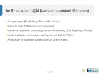 Seite
Im Einsatz bei it@M (Landeshauptstadt München)
• 3 Umgebungen (Entwicklung, Test und Produktion)
• Bis zu 10 OMD-Installationen pro Umgebung
• Identische Installation unabhängig von der Verwendung (GUI, Reporting, Worker)
• Initiale Installation automatisiert via Puppet und „Add-On“ Paket
• Änderungen im laufenden Betrieb über GIT und init-hooks
21
 