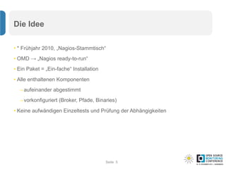 Seite
Die Idee
• * Frühjahr 2010, „Nagios-Stammtisch“
• OMD → „Nagios ready-to-run“
• Ein Paket = „Ein-fache“ Installation
• Alle enthaltenen Komponenten
–aufeinander abgestimmt
–vorkonfiguriert (Broker, Pfade, Binaries)
• Keine aufwändigen Einzeltests und Prüfung der Abhängigkeiten
5
 