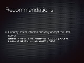 Recommendations

Security! Install iptables and only accept the OMD
server 
iptables -A INPUT -p tcp --dport 6556 -s X.X.X.X -j ACCEPT 
iptables -A INPUT -p tcp --dport 6556 -j DROP

 
