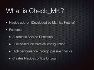 What is Check_MK?
Nagios add-on (Developed by Mathias Kettner)
Features:
Automatic Service-Detection
Rule-based, hierarchical conﬁguration
High performance through passive checks
Creates Nagios conﬁgs for you :)

 