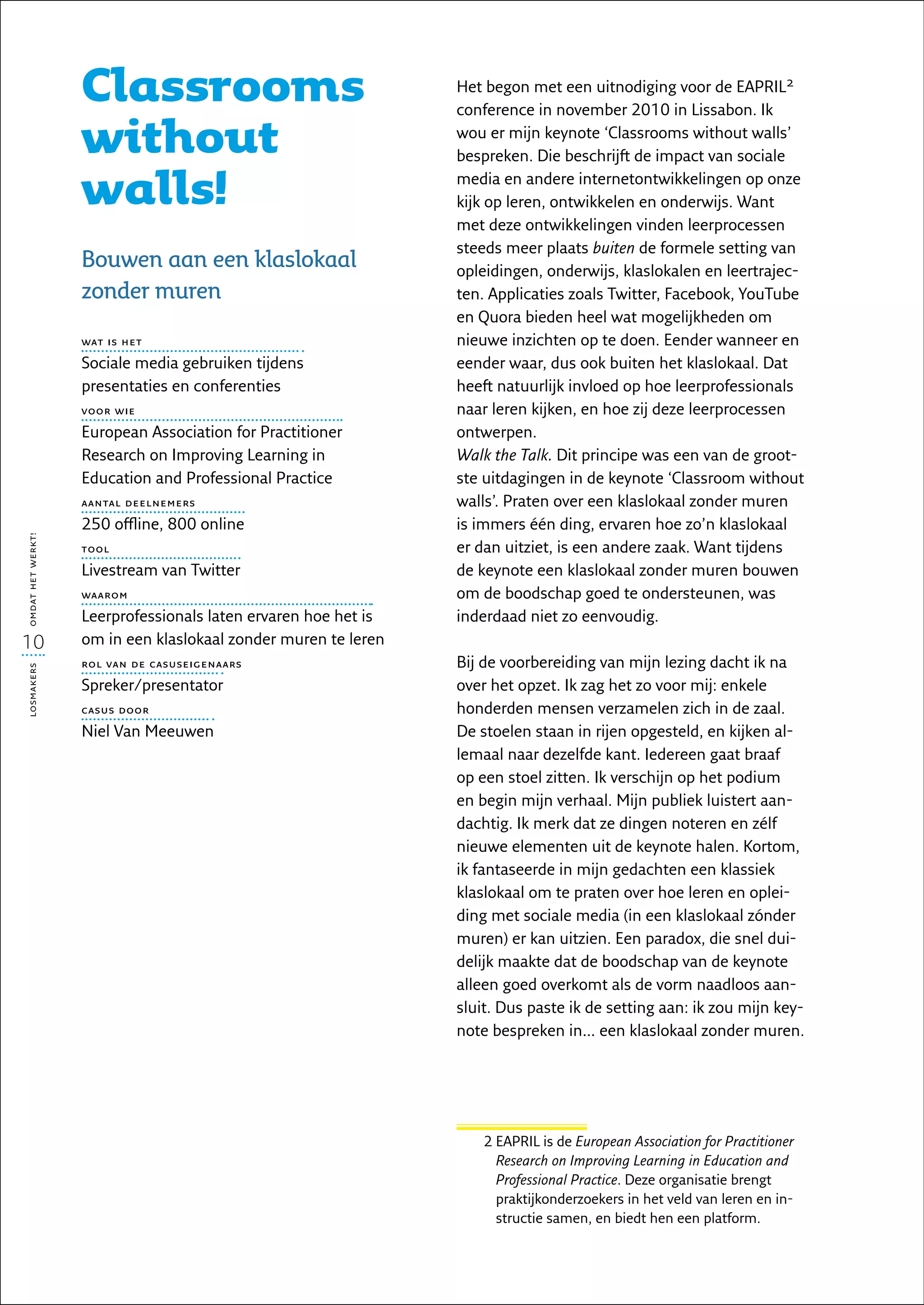 Classrooms                                   Het begon met een uitnodiging voor de EAPRIL2
                                                                conference in november 2010 in Lissabon. Ik

                   without                                      wou er mijn keynote ‘Classrooms without walls’
                                                                bespreken. Die beschrijft de impact van sociale

                   walls!                                       media en andere internetontwikkelingen op onze
                                                                kijk op leren, ontwikkelen en onderwijs. Want
                                                                met deze ontwikkelingen vinden leerprocessen
                                                                steeds meer plaats buiten de formele setting van
                   Bouwen aan een klaslokaal                    opleidingen, onderwijs, klaslokalen en leertrajec-
                   zonder muren                                 ten. Applicaties zoals Twitter, Facebook, YouTube
                                                                en Quora bieden heel wat mogelijkheden om
                   wat is het                                   nieuwe inzichten op te doen. Eender wanneer en
                   Sociale media gebruiken tijdens              eender waar, dus ook buiten het klaslokaal. Dat
                   presentaties en conferenties                 heeft natuurlijk invloed op hoe leerprofessionals
                   voor wie                                     naar leren kijken, en hoe zij deze leerprocessen
                   European Association for Practitioner        ontwerpen.
                   Research on Improving Learning in            Walk the Talk. Dit principe was een van de groot-
                   Education and Professional Practice          ste uitdagingen in de keynote ‘Classroom without
                   aantal deelnemers                            walls’. Praten over een klaslokaal zonder muren
                   250 offline, 800 online                      is immers één ding, ervaren hoe zo’n klaslokaal
omdat het werkt!




                   tool                                         er dan uitziet, is een andere zaak. Want tijdens
                   Livestream van Twitter                       de keynote een klaslokaal zonder muren bouwen
                   waarom                                       om de boodschap goed te ondersteunen, was
                   Leerprofessionals laten ervaren hoe het is   inderdaad niet zo eenvoudig.
10                 om in een klaslokaal zonder muren te leren
                   rol van de casuseigenaars                    Bij de voorbereiding van mijn lezing dacht ik na
losmakers




                   Spreker/presentator                          over het opzet. Ik zag het zo voor mij: enkele
                   casus door                                   honderden mensen verzamelen zich in de zaal.
                   Niel Van Meeuwen                             De stoelen staan in rijen opgesteld, en kijken al-
                                                                lemaal naar dezelfde kant. Iedereen gaat braaf
                                                                op een stoel zitten. Ik verschijn op het podium
                                                                en begin mijn verhaal. Mijn publiek luistert aan-
                                                                dachtig. Ik merk dat ze dingen noteren en zélf
                                                                nieuwe elementen uit de keynote halen. Kortom,
                                                                ik fantaseerde in mijn gedachten een klassiek
                                                                klaslokaal om te praten over hoe leren en oplei-
                                                                ding met sociale media (in een klaslokaal zónder
                                                                muren) er kan uitzien. Een paradox, die snel dui-
                                                                delijk maakte dat de boodschap van de keynote
                                                                alleen goed overkomt als de vorm naadloos aan-
                                                                sluit. Dus paste ik de setting aan: ik zou mijn key-
                                                                note bespreken in… een klaslokaal zonder muren.




                                                                    2  APRIL is de European Association for Practitioner
                                                                      E
                                                                      Research on Improving Learning in Education and
                                                                      Professional Practice. Deze organisatie brengt
                                                                      praktijkonderzoekers in het veld van leren en in-
                                                                      structie samen, en biedt hen een platform.
 