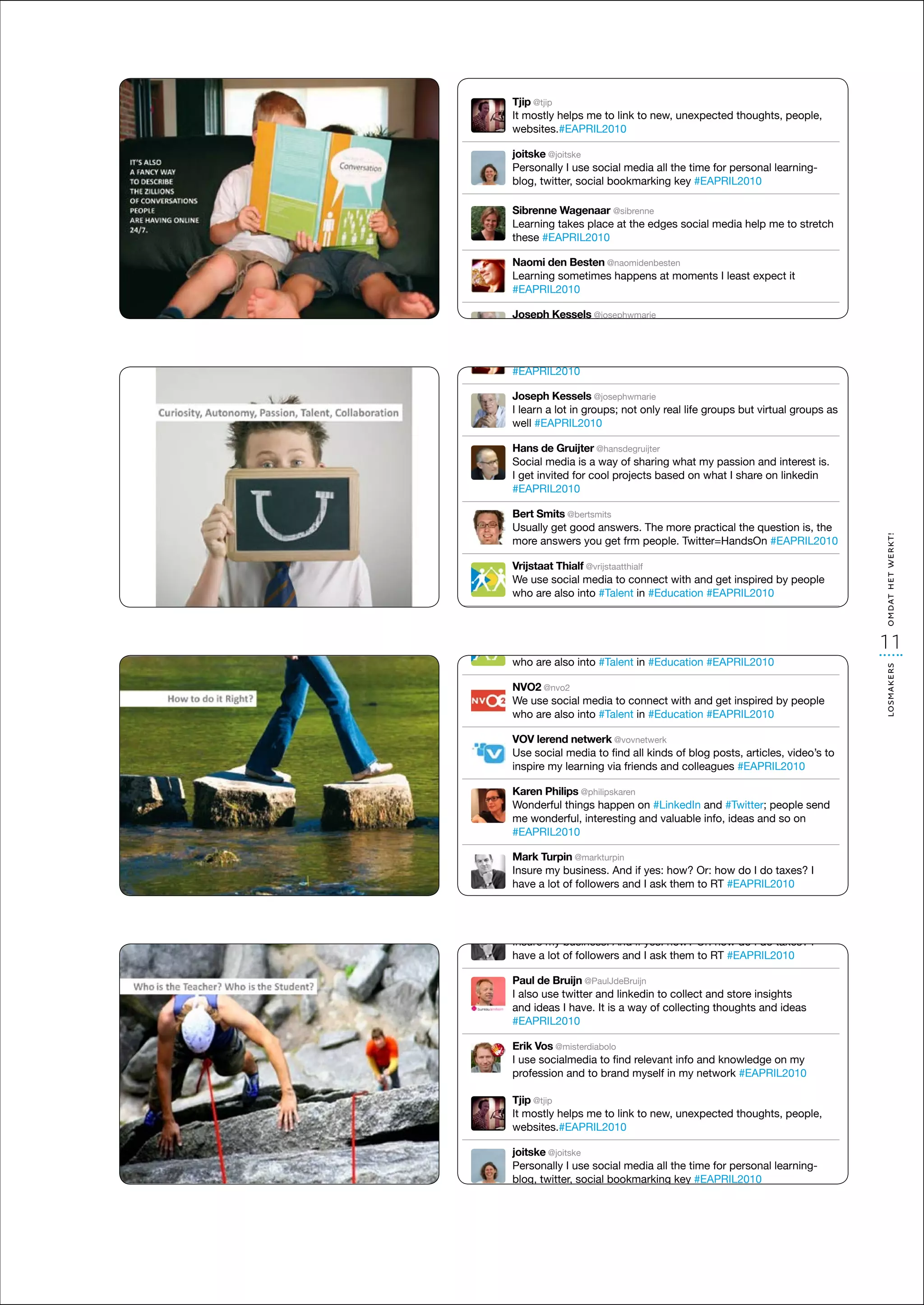 Tjip @tjip
It mostly helps me to link to new, unexpected thoughts, people,
websites.#EAPRIL2010

joitske @joitske
Personally I use social media all the time for personal learning-
blog, twitter, social bookmarking key #EAPRIL2010
Tjip @tjip
It mostly helps me to link to new, unexpected thoughts, people,
Sibrenne Wagenaar @sibrenne
websites.#EAPRIL2010
Learning takes place at the edges social media help me to stretch
joitske @joitske
these #EAPRIL2010
Personally I use social media all the time for personal learning-
Tjip @tjip
Naomi den Bestento link to new, key #EAPRIL2010
blog, twitter, social bookmarking unexpected thoughts, people,
It mostly helps me @naomidenbesten
Learning sometimes happens at moments I least expect it
websites.#EAPRIL2010
#EAPRIL2010
Sibrenne Wagenaar @sibrenne
joitske @joitske
Learning takes place at the edges social media help me to stretch
Joseph Kessels social media all the time for personal learning-
Personally I use @josephwmarie
these #EAPRIL2010
Tjip @tjip lot in groups; not only real life groups but virtual groups as
I learn a
blog, twitter, social bookmarking key #EAPRIL2010
It mostly helps me
well #EAPRIL2010 to link to new, unexpected thoughts, people,
Naomi den Besten @naomidenbesten
websites.#EAPRIL2010
Learning Wagenaar happens
Sibrenne sometimes @sibrenne at moments I least expect it
Hans de Gruijter @hansdegruijter
#EAPRIL2010 place at the edges social media help me to stretch
Learning takes
joitskemedia is a way of sharing what my passion and interest is.
Social @joitske
these #EAPRIL2010 media all the time for
Personally I for social
I get invited usecool projects based on what personal learning-
Joseph Kessels @josephwmarie                      I share on linkedin
blog, twitter, social bookmarking key #EAPRIL2010
#EAPRIL2010 groups; not only real life groups but virtual groups as
I learn a lot in
Naomi den Besten @naomidenbesten
well #EAPRIL2010 happens at moments I least expect it
Learning sometimes
Bert Smits @bertsmits @sibrenne
Sibrenne Wagenaar
#EAPRIL2010
Usually get good @hansdegruijter more practical the question stretch
Learning takes place at the edges social media help me to is, the
Hans de Gruijter answers. The
more answers you get of sharing what my passion and interest is.
Social#EAPRIL2010 frm people. Twitter=HandsOn #EAPRIL2010
these media is a way
Joseph Kessels @josephwmarie
I get invited for cool projects based on what I but virtual groups
I learn a lot in groups; not only real life groups share on linkedin as
Vrijstaat Thialf @vrijstaatthialf
Naomi den Besten @naomidenbesten
#EAPRIL2010
well #EAPRIL2010
We use social media happens at with and get inspired by it
Learning sometimes to connect moments I least expect people
who are also into #Talent in #Education #EAPRIL2010
#EAPRIL2010
Bert de Gruijter @hansdegruijter
HansSmits @bertsmits
Usually get good way of sharing what my passion and interest is.
Social media is a answers. The more practical the question is, the
NVO2answers you get frm people. Twitter=HandsOn #EAPRIL2010
Joseph Kessels @josephwmarie
        @nvo2




                                                                            omdat het werkt!
moreinvited for cool projects based on what I share on linkedin
I get
We use social groups; not only real life groupsinspired by groups as
I learn a lot in media to connect with and get but virtual people
#EAPRIL2010
who #EAPRIL2010
well are also into #Talent in #Education #EAPRIL2010
Vrijstaat Thialf @vrijstaatthialf
We use social media to connect with and get inspired by people
Bert Smits @bertsmits
VOV are also into @hansdegruijter
who lerend good answers. The more practical the question is, the
                netwerk @vovnetwerk
Hans de Gruijter #Talent in #Education #EAPRIL2010
Usually get
Use social media way of all kindswhat myposts, articles, video’s to
Social media is a to find sharing of blog passion and interest is.
more answers you get frm people. Twitter=HandsOn #EAPRIL2010
inspire@nvo2 for coolvia friends and colleagues share on linkedin
         my learning projects based on what I #EAPRIL2010
I get invited
NVO2
#EAPRIL2010
We use social media to connect with and get inspired by people
Vrijstaat Thialf @vrijstaatthialf
Karen Philipsinto #Talent in #Education #EAPRIL2010
who are also @philipskaren
We use social media to connect with and get inspired by people
Wonderful things happen on #LinkedIn and #Twitter; people send
Bert Smits @bertsmits
                                                                            11
who are also into #Talent in #Education #EAPRIL2010
me wonderful, interesting and valuable info, ideas and so on the
Usually get netwerk @vovnetwerk
VOV lerend good answers. The more practical the question is,




                                                                            losmakers
#EAPRIL2010 you get frm people. Twitter=HandsOn #EAPRIL2010
more answers
Use social media to find all kinds of blog posts, articles, video’s to
NVO2 @nvo2
inspire social media to connect with and get #EAPRIL2010
We usemy learning via friends and colleaguesinspired by people
Mark Turpin @markturpin
Vrijstaat Thialf @vrijstaatthialf
who are also into #Talent in #Education #EAPRIL2010
Insure Philips @philipskarenif yes: how? and howinspired taxes? I
We use social media to connect with Or: get do I do by people
Karen my business. And
have are also followers and I #Education and #Twitter; people send
who a lot things #Talent on #LinkedIn RT #EAPRIL2010
Wonderful of into happen in ask them to#EAPRIL2010
VOV lerend netwerk @vovnetwerk
me social media to find all kinds of blog posts, articles, video’s to
Usewonderful, interesting and valuable info, ideas and so on
Paul de Bruijn @PaulJdeBruijn
NVO2 @nvo2
#EAPRIL2010
inspire my learning via friends and colleagues #EAPRIL2010
I also use twitter and to connect collect and store insightspeople
We use social media linkedin to with and get inspired by
and ideas I have. It is a way #Education #EAPRIL2010 ideas
who are also@markturpin in of collecting thoughts and
Mark Philipsinto #Talent
KarenTurpin @philipskaren
#EAPRIL2010
Insure my business. And if yes: how? Or: how do I do taxes?send
Wonderful things happen on #LinkedIn and #Twitter; people I
VOV a lot of followers and I ask
have lerend netwerk @vovnetwerk them to RT #EAPRIL2010on
me wonderful, interesting and valuable info, ideas and so
Erik social media to find all kinds of blog posts, articles, video’s to
Use Vos @misterdiabolo
#EAPRIL2010
I use de Bruijn @PaulJdeBruijn and colleagues #EAPRIL2010
Paul socialmedia to find relevant info and knowledge on my
inspire my learning via friends
professiontwitter and linkedin toin my network #EAPRIL2010
I also Turpin @markturpin myself collect and store insights
              and to brand
Mark use
Karen Philips @philipskaren of collecting thoughts and ideas
and ideas business. And if yes: how? Or: how do I do taxes? I
Insure my I have. It is a way
Wonderful things happen on #LinkedIn and #Twitter; people send
#EAPRIL2010
have a lot of followers and I ask them to RT #EAPRIL2010
me wonderful, interesting and valuable info, ideas and so on
#EAPRIL2010
Erik de @misterdiabolo
PaulVosBruijn @PaulJdeBruijn
I use use twitter to linkedin to collect and store insights
I also socialmediaandfind relevant info and knowledge on my
Mark Turpin @markturpin myself in my network #EAPRIL2010
profession have. brand
and ideas I and to It is a way of collecting thoughts and ideas
Insure my business. And if yes: how? Or: how do I do taxes? I
#EAPRIL2010
have a lot of followers and I ask them to RT #EAPRIL2010
Erik Vos @misterdiabolo
Paul de Bruijn @PaulJdeBruijn
I use socialmedia to find relevant info and knowledge on my
I also use twitter and linkedin to collect and store insights
profession and to brand myself in my network #EAPRIL2010
and ideas I have. It is a way of collecting thoughts and ideas
#EAPRIL2010

Erik Vos @misterdiabolo
I use socialmedia to find relevant info and knowledge on my
profession and to brand myself in my network #EAPRIL2010

Tjip @tjip
It mostly helps me to link to new, unexpected thoughts, people,
websites.#EAPRIL2010

joitske @joitske
Personally I use social media all the time for personal learning-
blog, twitter, social bookmarking key #EAPRIL2010

Sibrenne Wagenaar @sibrenne
Learning takes place at the edges social media help me to stretch
these #EAPRIL2010

Naomi den Besten @naomidenbesten
Learning sometimes happens at moments I least expect it
#EAPRIL2010
 