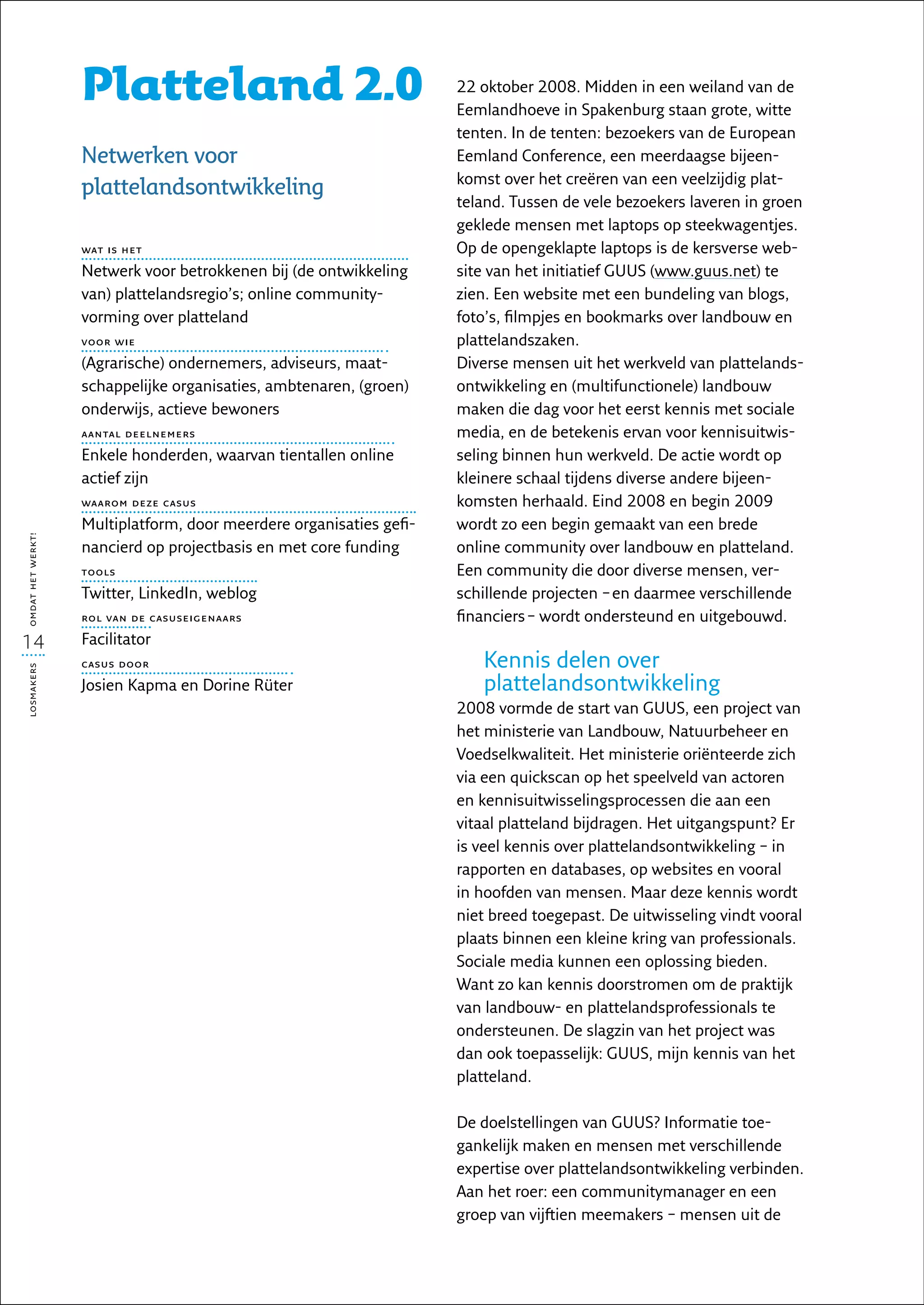 Platteland 2.0                                    22 oktober 2008. Midden in een weiland van de
                                                                     Eemlandhoeve in Spakenburg staan grote, witte
                                                                     tenten. In de tenten: bezoekers van de European
                   Netwerken voor                                    Eemland Conference, een meerdaagse bijeen-
                                                                     komst over het creëren van een veelzijdig plat-
                   plattelandsontwikkeling
                                                                     teland. Tussen de vele bezoekers laveren in groen
                                                                     geklede mensen met laptops op steekwagentjes.
                   wat is het                                        Op de opengeklapte laptops is de kersverse web-
                   Netwerk voor betrokkenen bij (de ontwikkeling     site van het initiatief GUUS (www.guus.net) te
                   van) plattelandsregio’s; online community­        zien. Een website met een bundeling van blogs,
                   vorming over platteland                           foto’s, filmpjes en bookmarks over landbouw en
                   voor wie                                          plattelandszaken.
                   (Agrarische) ondernemers, adviseurs, maat-        Diverse mensen uit het werkveld van plattelands-
                   schappelijke organisaties, ambtenaren, (groen)    ontwikkeling en (multifunctionele) landbouw
                   onderwijs, actieve bewoners                       maken die dag voor het eerst kennis met sociale
                   aantal deelnemers                                 media, en de betekenis ervan voor kennisuitwis-
                   Enkele honderden, waarvan tientallen online       seling binnen hun werkveld. De actie wordt op
                   actief zijn                                       kleinere schaal tijdens diverse andere bijeen­
                   waarom deze casus                                 komsten herhaald. Eind 2008 en begin 2009
                   Multiplatform, door meerdere organisaties gefi-   wordt zo een begin gemaakt van een brede
omdat het werkt!




                   nancierd op projectbasis en met core funding      online community over landbouw en platteland.
                   tools                                             Een community die door diverse mensen, ver-
                   Twitter, LinkedIn, weblog                         schillende projecten – en daarmee verschillende
                   rol van de casuseigenaars                         financiers – wordt ondersteund en uitgebouwd.
14                 Facilitator
                   casus door                                           Kennis delen over
losmakers




                   Josien Kapma en Dorine Rüter                         plattelandsontwikkeling
                                                                     2008 vormde de start van GUUS, een project van
                                                                     het ministerie van Landbouw, Natuurbeheer en
                                                                     Voedselkwaliteit. Het ministerie oriënteerde zich
                                                                     via een quickscan op het speelveld van actoren
                                                                     en kennisuitwisselingsprocessen die aan een
                                                                     vitaal platteland bijdragen. Het uitgangspunt? Er
                                                                     is veel kennis over plattelandsontwikkeling – in
                                                                     rapporten en databases, op websites en vooral
                                                                     in hoofden van mensen. Maar deze kennis wordt
                                                                     niet breed toegepast. De uitwisseling vindt vooral
                                                                     plaats binnen een kleine kring van professionals.
                                                                     Sociale media kunnen een oplossing bieden.
                                                                     Want zo kan kennis doorstromen om de praktijk
                                                                     van landbouw- en plattelandsprofessionals te
                                                                     ondersteunen. De slagzin van het project was
                                                                     dan ook toepasselijk: GUUS, mijn kennis van het
                                                                     platteland.

                                                                     De doelstellingen van GUUS? Informatie toe-
                                                                     gankelijk maken en mensen met verschillende
                                                                     expertise over plattelandsontwikkeling verbinden.
                                                                     Aan het roer: een communitymanager en een
                                                                     groep van vijftien meemakers – mensen uit de
 