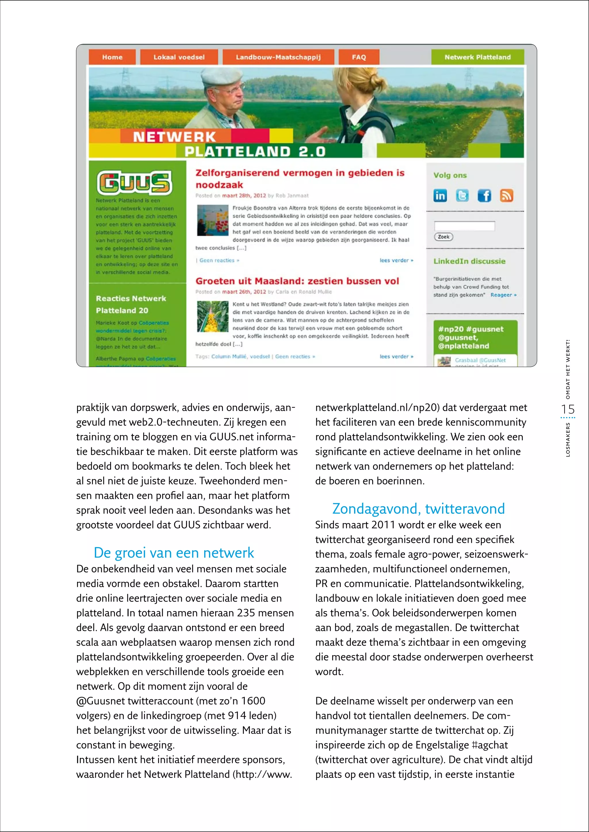 omdat het werkt!
praktijk van dorpswerk, advies en onderwijs, aan-    netwerkplatteland.nl/np20) dat verdergaat met          15
gevuld met web2.0-techneuten. Zij kregen een         het faciliteren van een brede kenniscommunity




                                                                                                            losmakers
training om te bloggen en via GUUS.net informa-      rond plattelandsontwikkeling. We zien ook een
tie beschikbaar te maken. Dit eerste platform was    significante en actieve deelname in het online
bedoeld om bookmarks te delen. Toch bleek het        netwerk van ondernemers op het platteland:
al snel niet de juiste keuze. Tweehonderd men-       de boeren en boerinnen.
sen maakten een profiel aan, maar het platform
sprak nooit veel leden aan. Desondanks was het           Zondagavond, twitteravond
grootste voordeel dat GUUS zichtbaar werd.           Sinds maart 2011 wordt er elke week een
                                                     twitter­ hat georganiseerd rond een specifiek
                                                            c
   De groei van een netwerk                          thema, zoals female agro-power, seizoenswerk-
De onbekendheid van veel mensen met sociale          zaamheden, multifunctioneel ondernemen,
media vormde een obstakel. Daarom startten           PR en communicatie. Plattelandsontwikkeling,
drie online leertrajecten over sociale media en      landbouw en lokale initiatieven doen goed mee
platteland. In totaal namen hieraan 235 mensen       als thema’s. Ook beleidsonderwerpen komen
deel. Als gevolg daarvan ontstond er een breed       aan bod, zoals de megastallen. De twitterchat
scala aan webplaatsen waarop mensen zich rond        maakt deze thema’s zichtbaar in een omgeving
plattelandsontwikkeling groepeerden. Over al die     die meestal door stadse onderwerpen overheerst
webplekken en verschillende tools groeide een        wordt.
netwerk. Op dit moment zijn vooral de
@Guusnet twitteraccount (met zo’n 1600               De deelname wisselt per onderwerp van een
volgers) en de linkedingroep (met 914 leden)         handvol tot tientallen deelnemers. De com-
het belangrijkst voor de uitwisseling. Maar dat is   munitymanager startte de twitterchat op. Zij
constant in beweging.                                inspireerde zich op de Engelstalige #agchat
Intussen kent het initiatief meerdere sponsors,      (twitterchat over agriculture). De chat vindt altijd
waaronder het Netwerk Platteland (http://www.        plaats op een vast tijdstip, in eerste instantie
 