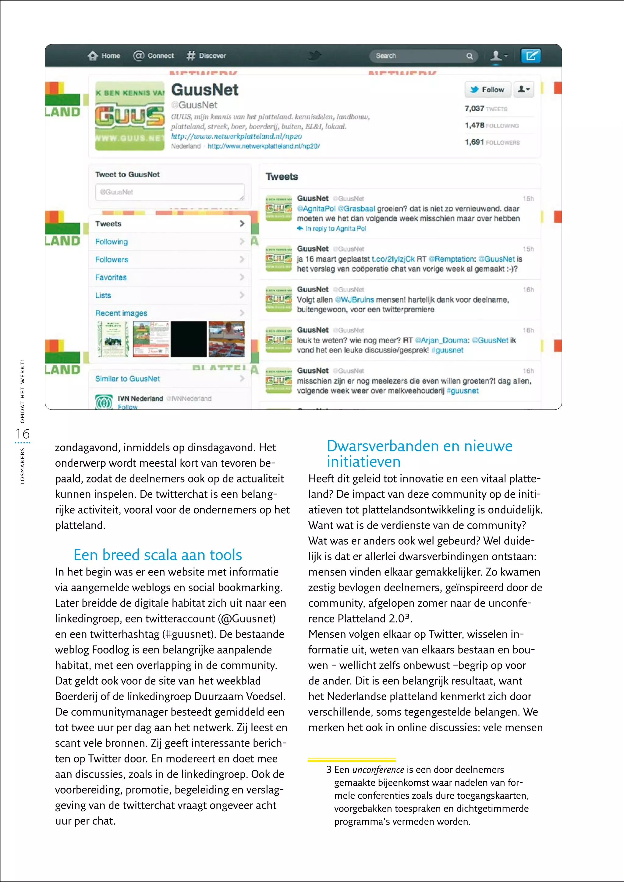 omdat het werkt!




16
                   zondagavond, inmiddels op dinsdagavond. Het               Dwarsverbanden en nieuwe
losmakers




                   onderwerp wordt meestal kort van tevoren be-              initiatieven
                   paald, zodat de deelnemers ook op de actualiteit      Heeft dit geleid tot innovatie en een vitaal platte-
                   kunnen inspelen. De twitterchat is een belang-        land? De impact van deze community op de initi-
                   rijke activiteit, vooral voor de ondernemers op het   atieven tot plattelandsontwikkeling is onduidelijk.
                   platteland.                                           Want wat is de verdienste van de community?
                                                                         Wat was er anders ook wel gebeurd? Wel duide-
                       Een breed scala aan tools                         lijk is dat er allerlei dwarsverbindingen ontstaan:
                   In het begin was er een website met informatie        mensen vinden elkaar gemakkelijker. Zo kwamen
                   via aangemelde weblogs en social bookmarking.         zestig bevlogen deelnemers, geïnspireerd door de
                   Later breidde de digitale habitat zich uit naar een   community, afgelopen zomer naar de unconfe-
                   linkedingroep, een twitteraccount (@Guusnet)          rence Platteland 2.03.
                   en een twitterhashtag (#guusnet). De bestaande        Mensen volgen elkaar op Twitter, wisselen in-
                   weblog Foodlog is een belangrijke aanpalende          formatie uit, weten van elkaars bestaan en bou-
                   habitat, met een overlapping in de community.         wen – wellicht zelfs onbewust –begrip op voor
                   Dat geldt ook voor de site van het weekblad           de ander. Dit is een belangrijk resultaat, want
                   Boerderij of de linkedingroep Duurzaam Voedsel.       het Nederlandse platteland kenmerkt zich door
                   De communitymanager besteedt gemiddeld een            verschillende, soms tegengestelde belangen. We
                   tot twee uur per dag aan het netwerk. Zij leest en    merken het ook in online discussies: vele mensen
                   scant vele bronnen. Zij geeft interessante berich-
                   ten op Twitter door. En modereert en doet mee
                                                                            3  en unconference is een door deelnemers
                                                                              E
                   aan discussies, zoals in de linkedingroep. Ook de
                                                                              gemaakte bijeenkomst waar nadelen van for-
                   voorbereiding, promotie, begeleiding en verslag-           mele conferenties zoals dure toegangskaarten,
                   geving van de twitterchat vraagt ongeveer acht             voorgebakken toespraken en dichtgetimmerde
                   uur per chat.                                              programma’s vermeden worden.
 