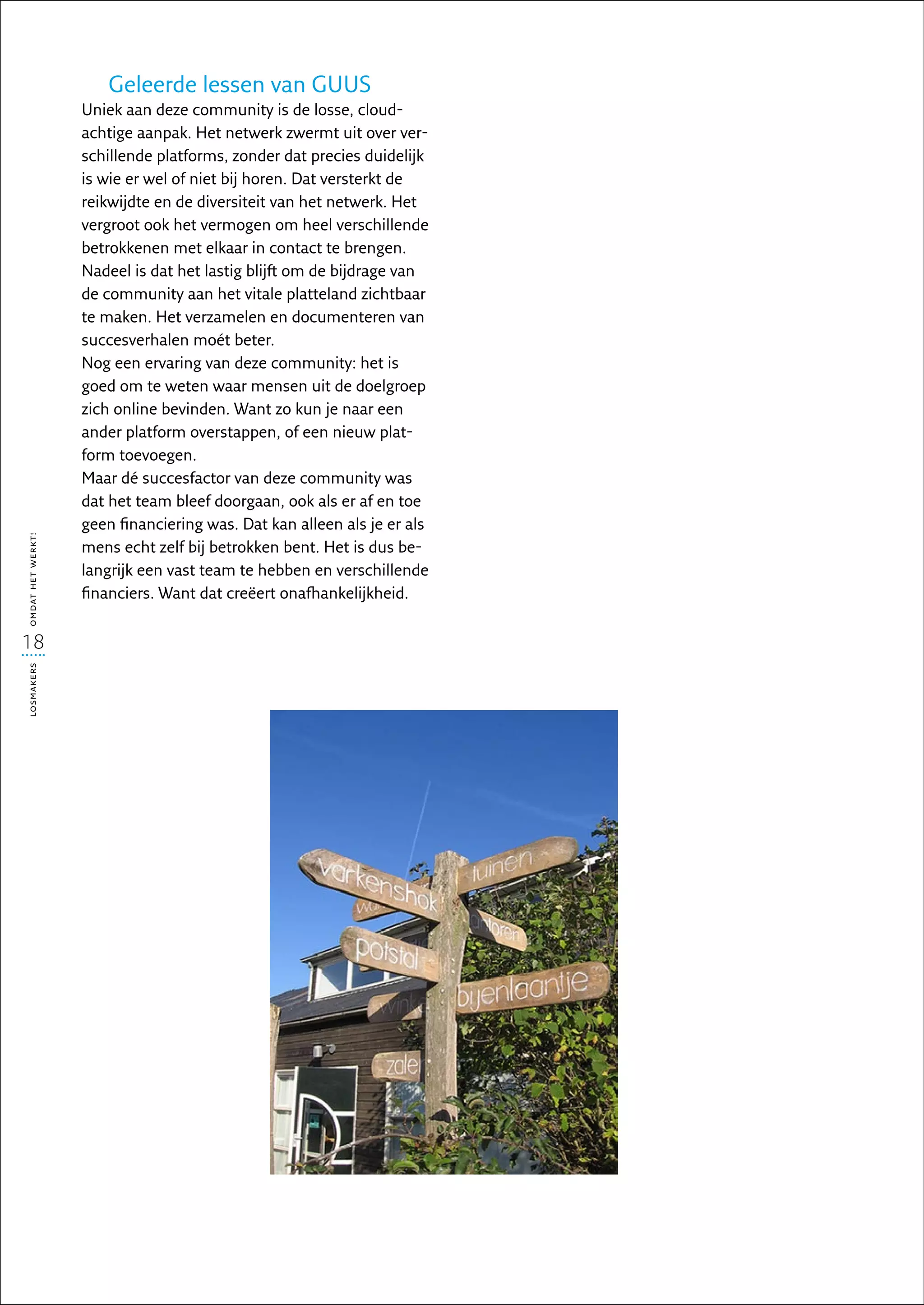 Geleerde lessen van GUUS
                   Uniek aan deze community is de losse, cloud-
                   achtige aanpak. Het netwerk zwermt uit over ver-
                   schillende platforms, zonder dat precies duidelijk
                   is wie er wel of niet bij horen. Dat versterkt de
                   reikwijdte en de diversiteit van het netwerk. Het
                   vergroot ook het vermogen om heel verschillende
                   betrokkenen met elkaar in contact te brengen.
                   Nadeel is dat het lastig blijft om de bijdrage van
                   de community aan het vitale platteland zichtbaar
                   te maken. Het verzamelen en documenteren van
                   succesverhalen moét beter.
                   Nog een ervaring van deze community: het is
                   goed om te weten waar mensen uit de doelgroep
                   zich online bevinden. Want zo kun je naar een
                   ander platform overstappen, of een nieuw plat-
                   form toevoegen.
                   Maar dé succesfactor van deze community was
                   dat het team bleef doorgaan, ook als er af en toe
                   geen financiering was. Dat kan alleen als je er als
omdat het werkt!




                   mens echt zelf bij betrokken bent. Het is dus be-
                   langrijk een vast team te hebben en verschillende
                   financiers. Want dat creëert onafhankelijkheid.


18
losmakers
 