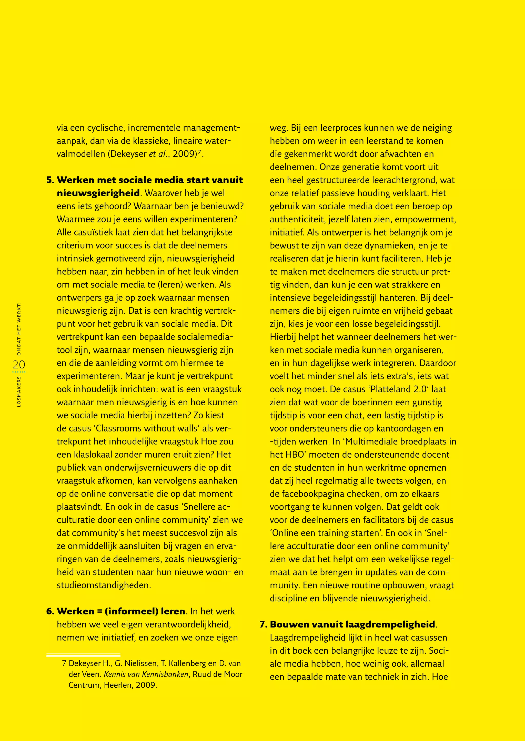 via een cyclische, incrementele management­                weg. Bij een leerproces kunnen we de neiging
                     aanpak, dan via de klassieke, lineaire water­              hebben om weer in een leerstand te komen
                     valmodellen (Dekeyser et al., 2009)7.                      die gekenmerkt wordt door afwachten en
                                                                                deelnemen. Onze generatie komt voort uit
                   5.  erken met sociale media start vanuit
                      W                                                         een heel gestructureerde leerachtergrond, wat
                      nieuwsgierigheid. Waarover heb je wel                     onze relatief passieve houding verklaart. Het
                      eens iets gehoord? Waarnaar ben je benieuwd?              gebruik van sociale media doet een beroep op
                      Waarmee zou je eens willen experimenteren?                authenticiteit, jezelf laten zien, empowerment,
                      Alle casuïstiek laat zien dat het belangrijkste           initiatief. Als ontwerper is het belangrijk om je
                      criterium voor succes is dat de deelnemers                bewust te zijn van deze dynamieken, en je te
                      intrinsiek gemotiveerd zijn, nieuwsgierigheid             realiseren dat je hierin kunt faciliteren. Heb je
                      hebben naar, zin hebben in of het leuk vinden             te maken met deelnemers die structuur pret-
                      om met sociale media te (leren) werken. Als               tig vinden, dan kun je een wat strakkere en
                      ontwerpers ga je op zoek waarnaar mensen                  intensieve begeleidingsstijl hanteren. Bij deel-
omdat het werkt!




                      nieuwsgierig zijn. Dat is een krachtig vertrek-           nemers die bij eigen ruimte en vrijheid gebaat
                      punt voor het gebruik van sociale media. Dit              zijn, kies je voor een losse begeleidingsstijl.
                      vertrekpunt kan een bepaalde socialemedia-                Hierbij helpt het wanneer deelnemers het wer-
                      tool zijn, waarnaar mensen nieuwsgierig zijn              ken met sociale media kunnen organiseren,
20                    en die de aanleiding vormt om hiermee te                  en in hun dagelijkse werk integreren. Daardoor
                      experimenteren. Maar je kunt je vertrekpunt               voelt het minder snel als iets extra’s, iets wat
losmakers




                      ook inhoudelijk inrichten: wat is een vraagstuk           ook nog moet. De casus ‘Platteland 2.0’ laat
                      waarnaar men nieuwsgierig is en hoe kunnen                zien dat wat voor de boerinnen een gunstig
                      we sociale media hierbij inzetten? Zo kiest               tijdstip is voor een chat, een lastig tijdstip is
                      de casus ‘Classrooms without walls’ als ver-              voor ondersteuners die op kantoordagen en
                      trekpunt het inhoudelijke vraagstuk Hoe zou               -tijden werken. In ‘Multimediale broedplaats in
                      een klaslokaal zonder muren eruit zien? Het               het HBO’ moeten de ondersteunende docent
                      publiek van onderwijsvernieuwers die op dit               en de studenten in hun werkritme opnemen
                      vraagstuk afkomen, kan vervolgens aanhaken                dat zij heel regelmatig alle tweets volgen, en
                      op de online conversatie die op dat moment                de facebookpagina checken, om zo elkaars
                      plaatsvindt. En ook in de casus ‘Snellere ac-             voortgang te kunnen volgen. Dat geldt ook
                      culturatie door een online community’ zien we             voor de deelnemers en facilitators bij de casus
                      dat community’s het meest succesvol zijn als              ‘Online een training starten’. En ook in ‘Snel-
                      ze onmiddellijk aansluiten bij vragen en erva-            lere acculturatie door een online community’
                      ringen van de deelnemers, zoals nieuwsgierig-             zien we dat het helpt om een wekelijkse regel-
                      heid van studenten naar hun nieuwe woon- en               maat aan te brengen in updates van de com-
                      studieomstandigheden.                                     munity. Een nieuwe routine opbouwen, vraagt
                                                                                discipline en blijvende nieuwsgierigheid.
                   6.  erken = (informeel) leren. In het werk
                      W
                      hebben we veel eigen verantwoordelijkheid,              7.  ouwen vanuit laagdrempeligheid.
                                                                                 B
                      nemen we initiatief, en zoeken we onze eigen               Laagdrempeligheid lijkt in heel wat casussen
                                                                                 in dit boek een belangrijke leuze te zijn. Soci-
                      7  ekeyser H., G. Nielissen, T. Kallenberg en D. van
                        D                                                        ale media hebben, hoe weinig ook, allemaal
                        der Veen. Kennis van Kennisbanken, Ruud de Moor          een bepaalde mate van techniek in zich. Hoe
                        Centrum, Heerlen, 2009.
 