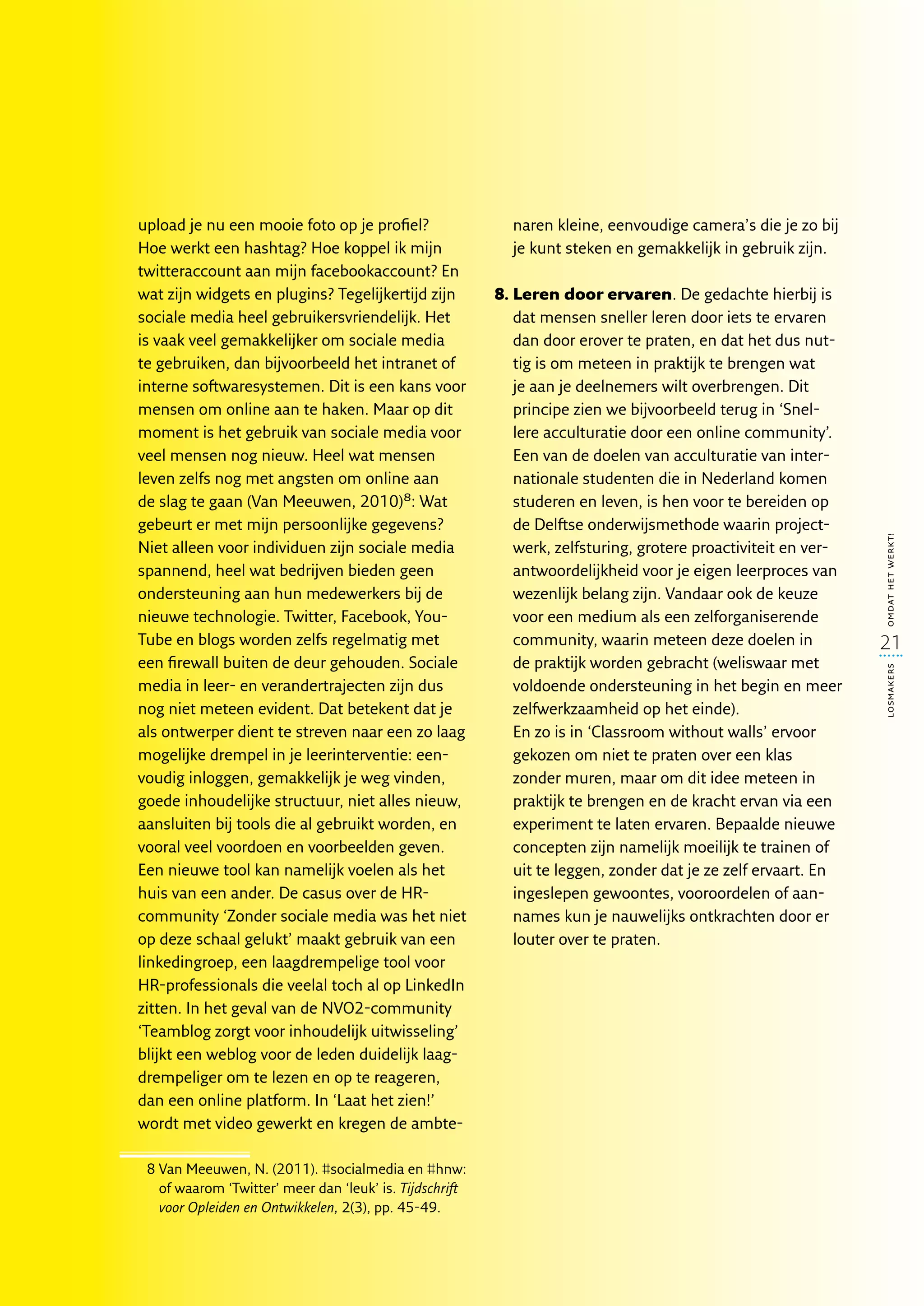 upload je nu een mooie foto op je profiel?                 naren kleine, eenvoudige camera’s die je zo bij
Hoe werkt een hashtag? Hoe koppel ik mijn                  je kunt steken en gemakkelijk in gebruik zijn.
twitteraccount aan mijn facebookaccount? En
wat zijn widgets en plugins? Tegelijkertijd zijn         8.  eren door ervaren. De gedachte hierbij is
                                                            L
sociale media heel gebruikersvriendelijk. Het               dat mensen sneller leren door iets te ervaren
is vaak veel gemakkelijker om sociale media                 dan door erover te praten, en dat het dus nut-
te gebruiken, dan bijvoorbeeld het intranet of              tig is om meteen in praktijk te brengen wat
interne softwaresystemen. Dit is een kans voor              je aan je deelnemers wilt overbrengen. Dit
mensen om online aan te haken. Maar op dit                  principe zien we bijvoorbeeld terug in ‘Snel-
moment is het gebruik van sociale media voor                lere acculturatie door een online community’.
veel mensen nog nieuw. Heel wat mensen                      Een van de doelen van acculturatie van inter-
leven zelfs nog met angsten om online aan                   nationale studenten die in Nederland komen
de slag te gaan (Van Meeuwen, 2010)8: Wat                   studeren en leven, is hen voor te bereiden op
gebeurt er met mijn persoonlijke gegevens?                  de Delftse onderwijsmethode waarin project-




                                                                                                               omdat het werkt!
Niet alleen voor individuen zijn sociale media              werk, zelfsturing, grotere proactiviteit en ver-
spannend, heel wat bedrijven bieden geen                    antwoordelijkheid voor je eigen leerproces van
ondersteuning aan hun medewerkers bij de                    wezenlijk belang zijn. Vandaar ook de keuze
nieuwe technologie. Twitter, Facebook, You-                 voor een medium als een zelforganiserende
Tube en blogs worden zelfs regelmatig met                   community, waarin meteen deze doelen in            21
een firewall buiten de deur gehouden. Sociale               de praktijk worden gebracht (weliswaar met




                                                                                                               losmakers
media in leer- en verandertrajecten zijn dus                voldoende ondersteuning in het begin en meer
nog niet meteen evident. Dat betekent dat je                zelfwerkzaamheid op het einde).
als ontwerper dient te streven naar een zo laag             En zo is in ‘Classroom without walls’ ervoor
mogelijke drempel in je leerinterventie: een-               gekozen om niet te praten over een klas
voudig inloggen, gemakkelijk je weg vinden,                 zonder muren, maar om dit idee meteen in
goede inhoudelijke structuur, niet alles nieuw,             praktijk te brengen en de kracht ervan via een
aansluiten bij tools die al gebruikt worden, en             experiment te laten ervaren. Bepaalde nieuwe
vooral veel voordoen en voorbeelden geven.                  concepten zijn namelijk moeilijk te trainen of
Een nieuwe tool kan namelijk voelen als het                 uit te leggen, zonder dat je ze zelf ervaart. En
huis van een ander. De casus over de HR­                    ingeslepen gewoontes, vooroordelen of aan-
community ‘Zonder sociale media was het niet                names kun je nauwelijks ontkrachten door er
op deze schaal gelukt’ maakt gebruik van een                louter over te praten.
linkedingroep, een laagdrempelige tool voor
HR-professionals die veelal toch al op LinkedIn
zitten. In het geval van de NVO2-community
‘Teamblog zorgt voor inhoudelijk uitwisseling’
blijkt een weblog voor de leden duidelijk laag-
drempeliger om te lezen en op te reageren,
dan een online platform. In ‘Laat het zien!’
wordt met video gewerkt en kregen de ambte-

 8  an Meeuwen, N. (2011). #socialmedia en #hnw:
   V
   of waarom ‘Twitter’ meer dan ‘leuk’ is. Tijdschrift
   voor Opleiden en Ontwikkelen, 2(3), pp. 45-49.
 