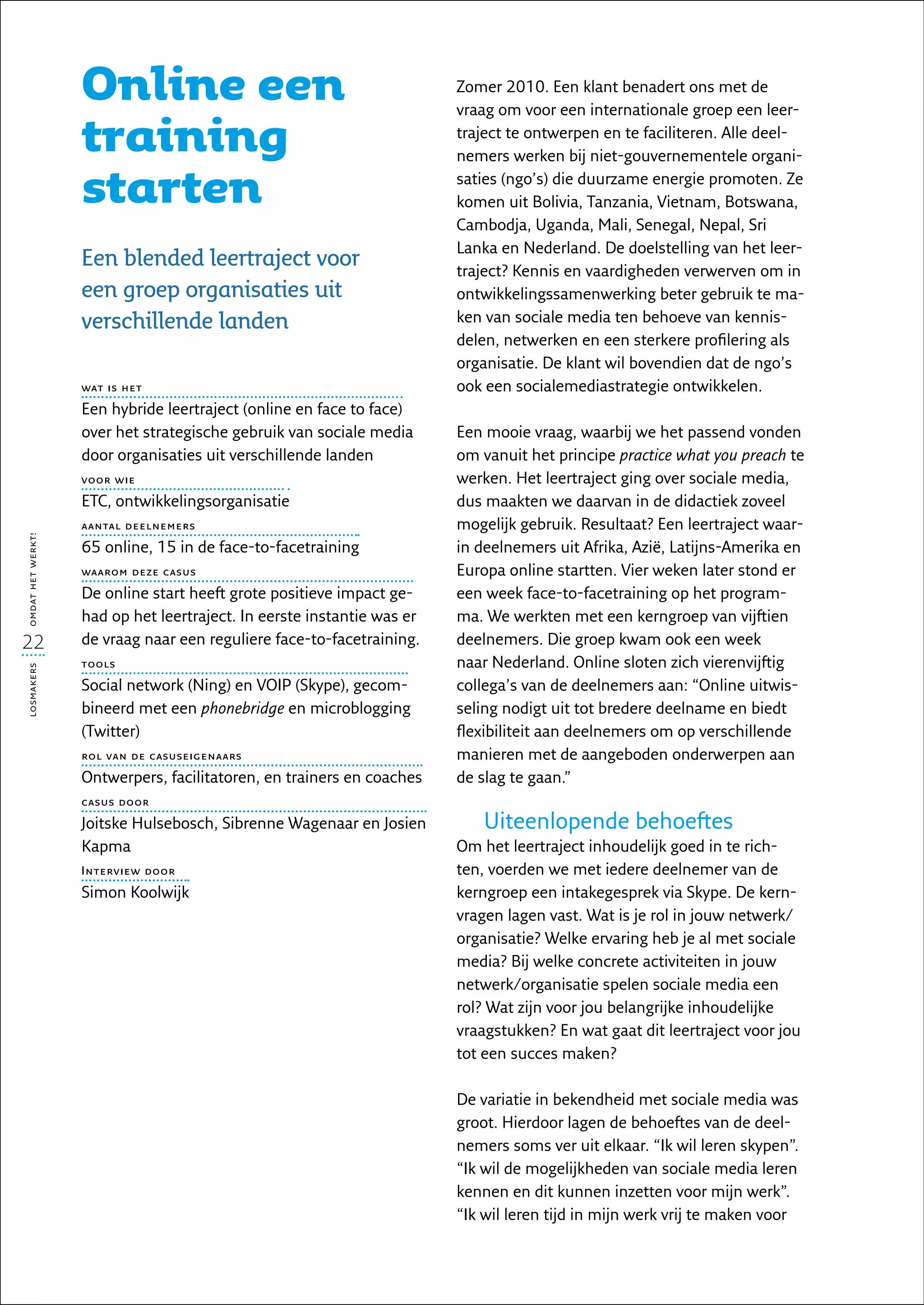 Online een                                           Zomer 2010. Een klant benadert ons met de
                                                                        vraag om voor een internationale groep een leer-

                   training                                             traject te ontwerpen en te faciliteren. Alle deel-
                                                                        nemers werken bij niet-gouvernementele organi-

                   starten                                              saties (ngo’s) die duurzame energie promoten. Ze
                                                                        komen uit Bolivia, Tanzania, Vietnam, Botswana,
                                                                        Cambodja, Uganda, Mali, Senegal, Nepal, Sri
                                                                        Lanka en Nederland. De doelstelling van het leer-
                   Een blended leertraject voor                         traject? Kennis en vaardigheden verwerven om in
                   een groep organisaties uit                           ontwikkelingssamenwerking beter gebruik te ma-
                   verschillende landen                                 ken van sociale media ten behoeve van kennis-
                                                                        delen, netwerken en een sterkere profilering als
                                                                        organisatie. De klant wil bovendien dat de ngo’s
                   wat is het                                           ook een socialemediastrategie ontwikkelen.
                   Een hybride leertraject (online en face to face)
                   over het strategische gebruik van sociale media      Een mooie vraag, waarbij we het passend vonden
                   door organisaties uit verschillende landen           om vanuit het principe practice what you preach te
                   voor wie                                             werken. Het leertraject ging over sociale media,
                   ETC, ontwikkelingsorganisatie                        dus maakten we daarvan in de didactiek zoveel
                   aantal deelnemers                                    mogelijk gebruik. Resultaat? Een leertraject waar-
omdat het werkt!




                   65 online, 15 in de face-to-facetraining             in deelnemers uit Afrika, Azië, Latijns-Amerika en
                   waarom deze casus                                    Europa online startten. Vier weken later stond er
                   De online start heeft grote positieve impact ge-     een week face-to-facetraining op het program-
                   had op het leertraject. In eerste instantie was er   ma. We werkten met een kerngroep van vijftien
22                 de vraag naar een reguliere face-to-facetraining.    deelnemers. Die groep kwam ook een week
                   tools                                                naar Nederland. Online sloten zich vierenvijftig
losmakers




                   Social network (Ning) en VOIP (Skype), gecom-        collega’s van de deelnemers aan: “Online uitwis-
                   bineerd met een phonebridge en microblogging         seling nodigt uit tot bredere deelname en biedt
                   (Twitter)                                            flexibiliteit aan deelnemers om op verschillende
                   rol van de casuseigenaars                            manieren met de aangeboden onderwerpen aan
                   Ontwerpers, facilitatoren, en trainers en coaches    de slag te gaan.”
                   casus door

                   Joitske Hulsebosch, Sibrenne Wagenaar en Josien         Uiteenlopende behoeftes
                   Kapma                                                Om het leertraject inhoudelijk goed in te rich-
                   Interview door                                       ten, voerden we met iedere deelnemer van de
                   Simon Koolwijk                                       kerngroep een intakegesprek via Skype. De kern-
                                                                        vragen lagen vast. Wat is je rol in jouw netwerk/
                                                                        organisatie? Welke ervaring heb je al met sociale
                                                                        media? Bij welke concrete activiteiten in jouw
                                                                        netwerk/organisatie spelen sociale media een
                                                                        rol? Wat zijn voor jou belangrijke inhoudelijke
                                                                        vraagstukken? En wat gaat dit leertraject voor jou
                                                                        tot een succes maken?

                                                                        De variatie in bekendheid met sociale media was
                                                                        groot. Hierdoor lagen de behoeftes van de deel-
                                                                        nemers soms ver uit elkaar. “Ik wil leren skypen”.
                                                                        “Ik wil de mogelijkheden van sociale media leren
                                                                        kennen en dit kunnen inzetten voor mijn werk”.
                                                                        “Ik wil leren tijd in mijn werk vrij te maken voor
 