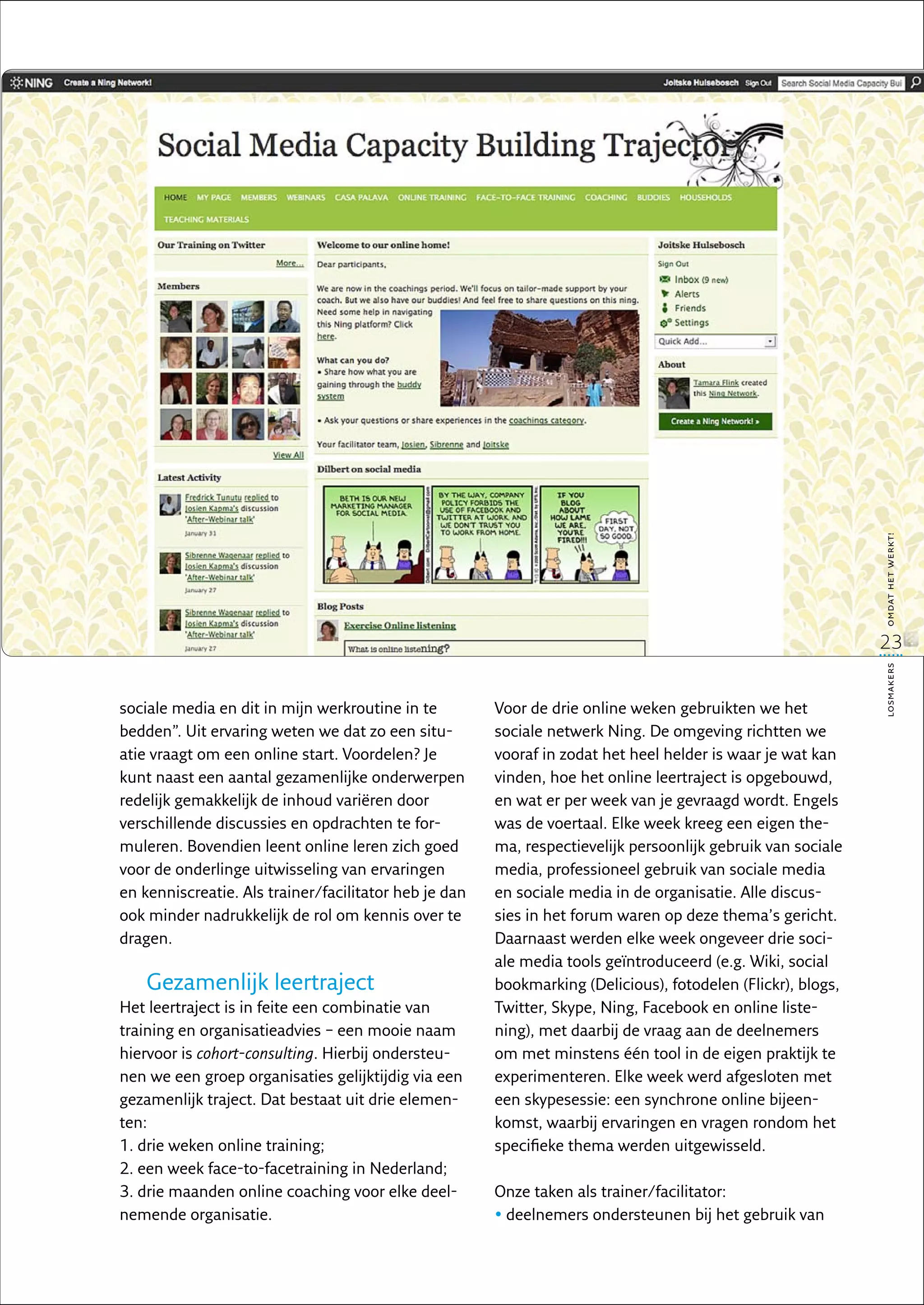 omdat het werkt!
                                                                                                             23




                                                                                                             losmakers
sociale media en dit in mijn werkroutine in te         Voor de drie online weken gebruikten we het
bedden”. Uit ervaring weten we dat zo een situ-        sociale netwerk Ning. De omgeving richtten we
atie vraagt om een online start. Voordelen? Je         vooraf in zodat het heel helder is waar je wat kan
kunt naast een aantal gezamenlijke onderwerpen         vinden, hoe het online leertraject is opgebouwd,
redelijk gemakkelijk de inhoud variëren door           en wat er per week van je gevraagd wordt. Engels
verschillende discussies en opdrachten te for-         was de voertaal. Elke week kreeg een eigen the-
muleren. Bovendien leent online leren zich goed        ma, respectievelijk persoonlijk gebruik van sociale
voor de onderlinge uitwisseling van ervaringen         media, professioneel gebruik van sociale media
en kenniscreatie. Als trainer/facilitator heb je dan   en sociale media in de organisatie. Alle discus-
ook minder nadrukkelijk de rol om kennis over te       sies in het forum waren op deze thema’s gericht.
dragen.                                                Daarnaast werden elke week ongeveer drie soci-
                                                       ale media tools geïntroduceerd (e.g. Wiki, social
    Gezamenlijk leertraject                            bookmarking (Delicious), fotodelen (Flickr), blogs,
Het leertraject is in feite een combinatie van         Twitter, Skype, Ning, Facebook en online liste-
training en organisatieadvies – een mooie naam         ning), met daarbij de vraag aan de deelnemers
hiervoor is cohort-consulting. Hierbij ondersteu-      om met minstens één tool in de eigen praktijk te
nen we een groep organisaties gelijktijdig via een     experimenteren. Elke week werd afgesloten met
gezamenlijk traject. Dat bestaat uit drie elemen-      een skypesessie: een synchrone online bijeen-
ten:                                                   komst, waarbij ervaringen en vragen rondom het
1. drie weken online training;                         specifieke thema werden uitgewisseld.
2. een week face-to-facetraining in Nederland;
3. drie maanden online coaching voor elke deel-        Onze taken als trainer/facilitator:
nemende organisatie.                                   • deelnemers ondersteunen bij het gebruik van
                                                         
 