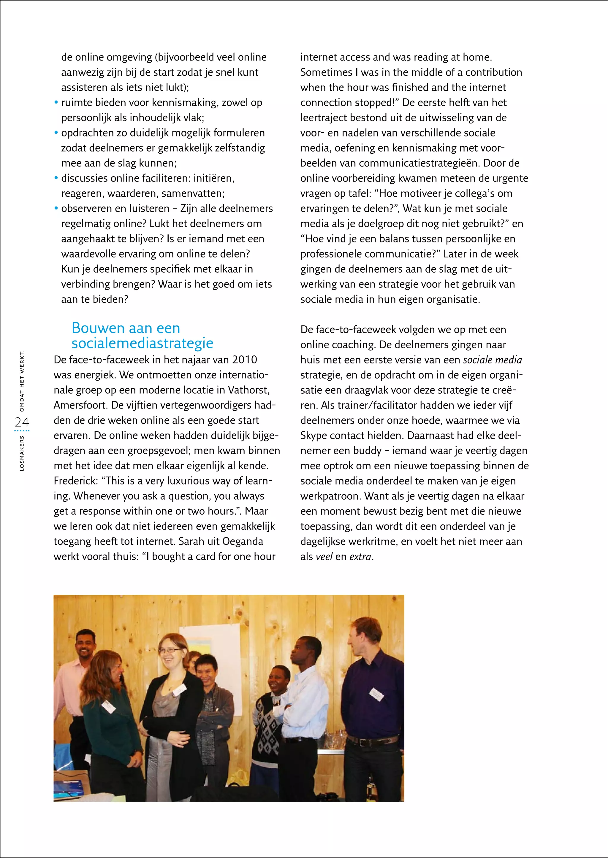 de online omgeving (bijvoorbeeld veel online       internet access and was reading at home.
                     aanwezig zijn bij de start zodat je snel kunt      Sometimes I was in the middle of a contribution
                     assisteren als iets niet lukt);                    when the hour was finished and the internet
                   •  uimte bieden voor kennismaking, zowel op
                     r                                                  connection stopped!” De eerste helft van het
                     persoonlijk als inhoudelijk vlak;                  leertraject bestond uit de uitwisseling van de
                   •  pdrachten zo duidelijk mogelijk formuleren
                     o                                                  voor- en nadelen van verschillende sociale
                     zodat deelnemers er gemakkelijk zelfstandig        media, oefening en kennismaking met voor-
                     mee aan de slag kunnen;                            beelden van communicatiestrategieën. Door de
                   •  iscussies online faciliteren: initiëren,
                     d                                                  online voorbereiding kwamen meteen de urgente
                     reageren, waarderen, samenvatten;                  vragen op tafel: “Hoe motiveer je collega’s om
                   •  bserveren en luisteren – Zijn alle deelnemers
                     o                                                  ervaringen te delen?”, Wat kun je met sociale
                     regelmatig online? Lukt het deelnemers om          media als je doelgroep dit nog niet gebruikt?” en
                     aangehaakt te blijven? Is er iemand met een        “Hoe vind je een balans tussen persoonlijke en
                     waardevolle ervaring om online te delen?           professionele communicatie?” Later in de week
                     Kun je deelnemers specifiek met elkaar in          gingen de deelnemers aan de slag met de uit-
                     verbinding brengen? Waar is het goed om iets       werking van een strategie voor het gebruik van
                     aan te bieden?                                     sociale media in hun eigen organisatie.

                      Bouwen aan een                                    De face-to-faceweek volgden we op met een
                      socialemediastrategie                             online coaching. De deelnemers gingen naar
omdat het werkt!




                   De face-to-faceweek in het najaar van 2010           huis met een eerste versie van een sociale media
                   was energiek. We ontmoetten onze internatio-         strategie, en de opdracht om in de eigen organi­
                   nale groep op een moderne locatie in Vathorst,       sa­ ie een draagvlak voor deze strategie te creë-
                                                                          t
                   Amersfoort. De vijftien vertegenwoordigers had-      ren. Als trainer/facilitator hadden we ieder vijf
24                 den de drie weken online als een goede start         deelnemers onder onze hoede, waarmee we via
                   ervaren. De online weken hadden duidelijk bijge-     Skype contact hielden. Daarnaast had elke deel-
losmakers




                   dragen aan een groepsgevoel; men kwam binnen         nemer een buddy – iemand waar je veertig dagen
                   met het idee dat men elkaar eigenlijk al kende.      mee optrok om een nieuwe toepassing binnen de
                   Frederick: “This is a very luxurious way of learn-   sociale media onderdeel te maken van je eigen
                   ing. Whenever you ask a question, you always         werkpatroon. Want als je veertig dagen na elkaar
                   get a response within one or two hours.”. Maar       een moment bewust bezig bent met die nieuwe
                   we leren ook dat niet iedereen even gemakkelijk      toepassing, dan wordt dit een onderdeel van je
                   toegang heeft tot internet. Sarah uit Oeganda        dagelijkse werkritme, en voelt het niet meer aan
                   werkt vooral thuis: “I bought a card for one hour    als veel en extra.
 