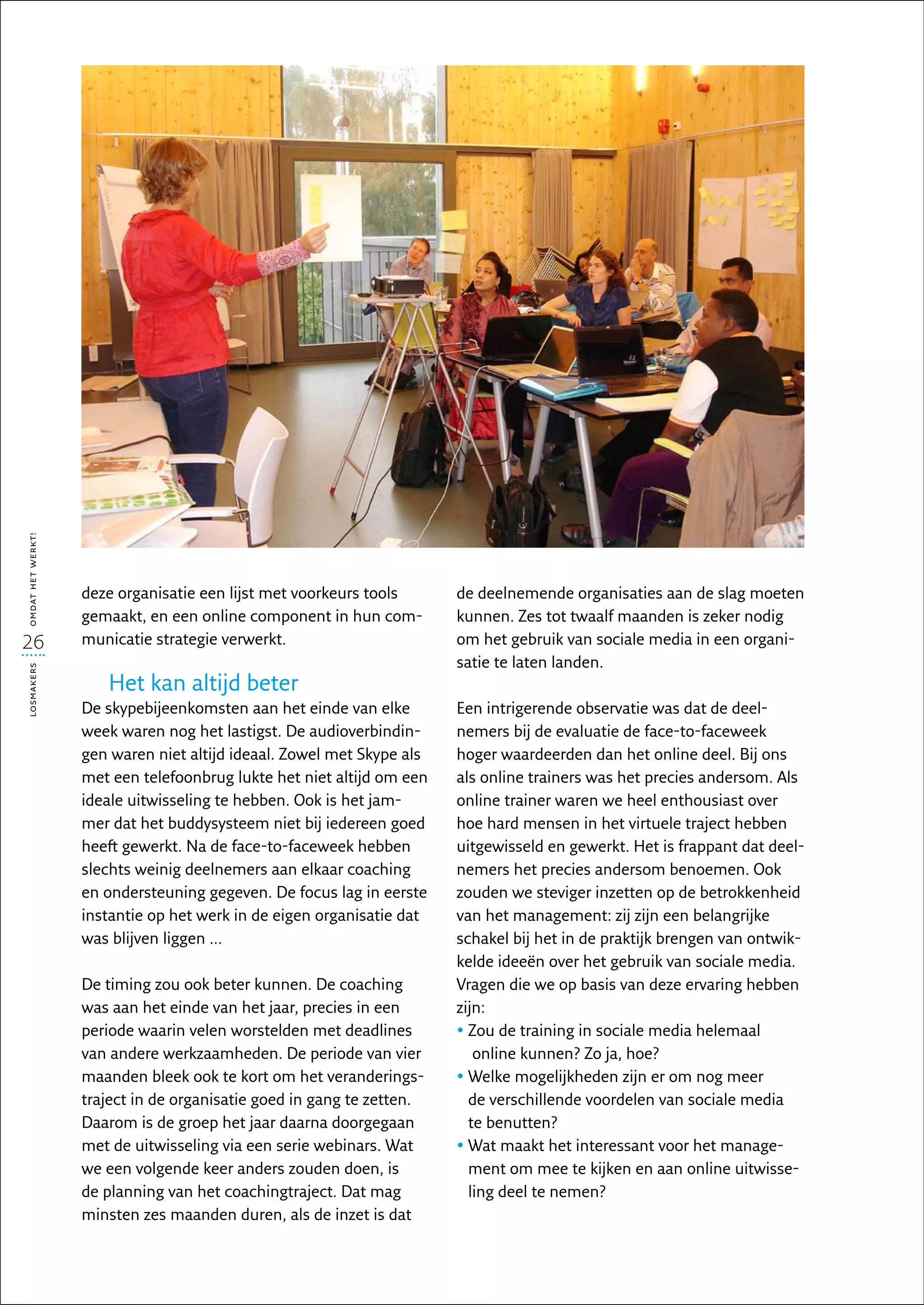 omdat het werkt!




                   deze organisatie een lijst met voorkeurs tools      de deelnemende organisaties aan de slag moeten
                   gemaakt, en een online component in hun com-        kunnen. Zes tot twaalf maanden is zeker nodig
26                 municatie strategie verwerkt.                       om het gebruik van sociale media in een organi-
                                                                       satie te laten landen.
losmakers




                      Het kan altijd beter
                   De skypebijeenkomsten aan het einde van elke        Een intrigerende observatie was dat de deel­
                   week waren nog het lastigst. De audioverbindin-     nemers bij de evaluatie de face-to-faceweek
                   gen waren niet altijd ideaal. Zowel met Skype als   hoger waardeerden dan het online deel. Bij ons
                   met een telefoonbrug lukte het niet altijd om een   als online trainers was het precies andersom. Als
                   ideale uitwisseling te hebben. Ook is het jam-      online trainer waren we heel enthousiast over
                   mer dat het buddysysteem niet bij iedereen goed     hoe hard mensen in het virtuele traject hebben
                   heeft gewerkt. Na de face-to-faceweek hebben        uitgewisseld en gewerkt. Het is frappant dat deel-
                   slechts weinig deelnemers aan elkaar coaching       nemers het precies andersom benoemen. Ook
                   en ondersteuning gegeven. De focus lag in eerste    zouden we steviger inzetten op de betrokkenheid
                   instantie op het werk in de eigen organisatie dat   van het management: zij zijn een belangrijke
                   was blijven liggen ...                              schakel bij het in de praktijk brengen van ontwik-
                                                                       kelde ideeën over het gebruik van sociale media.
                   De timing zou ook beter kunnen. De coaching         Vragen die we op basis van deze ervaring hebben
                   was aan het einde van het jaar, precies in een      zijn:
                   periode waarin velen worstelden met deadlines       •  ou de training in sociale media helemaal
                                                                         Z
                   van andere werkzaamheden. De periode van vier          online kunnen? Zo ja, hoe?
                   maanden bleek ook te kort om het veranderings-      •  elke mogelijkheden zijn er om nog meer
                                                                         W
                   traject in de organisatie goed in gang te zetten.     de verschillende voordelen van sociale media
                   Daarom is de groep het jaar daarna doorgegaan         te benutten?
                   met de uitwisseling via een serie webinars. Wat     •  at maakt het interessant voor het manage-
                                                                         W
                   we een volgende keer anders zouden doen, is           ment om mee te kijken en aan online uitwisse-
                   de planning van het coachingtraject. Dat mag          ling deel te nemen?
                   minsten zes maanden duren, als de inzet is dat
 