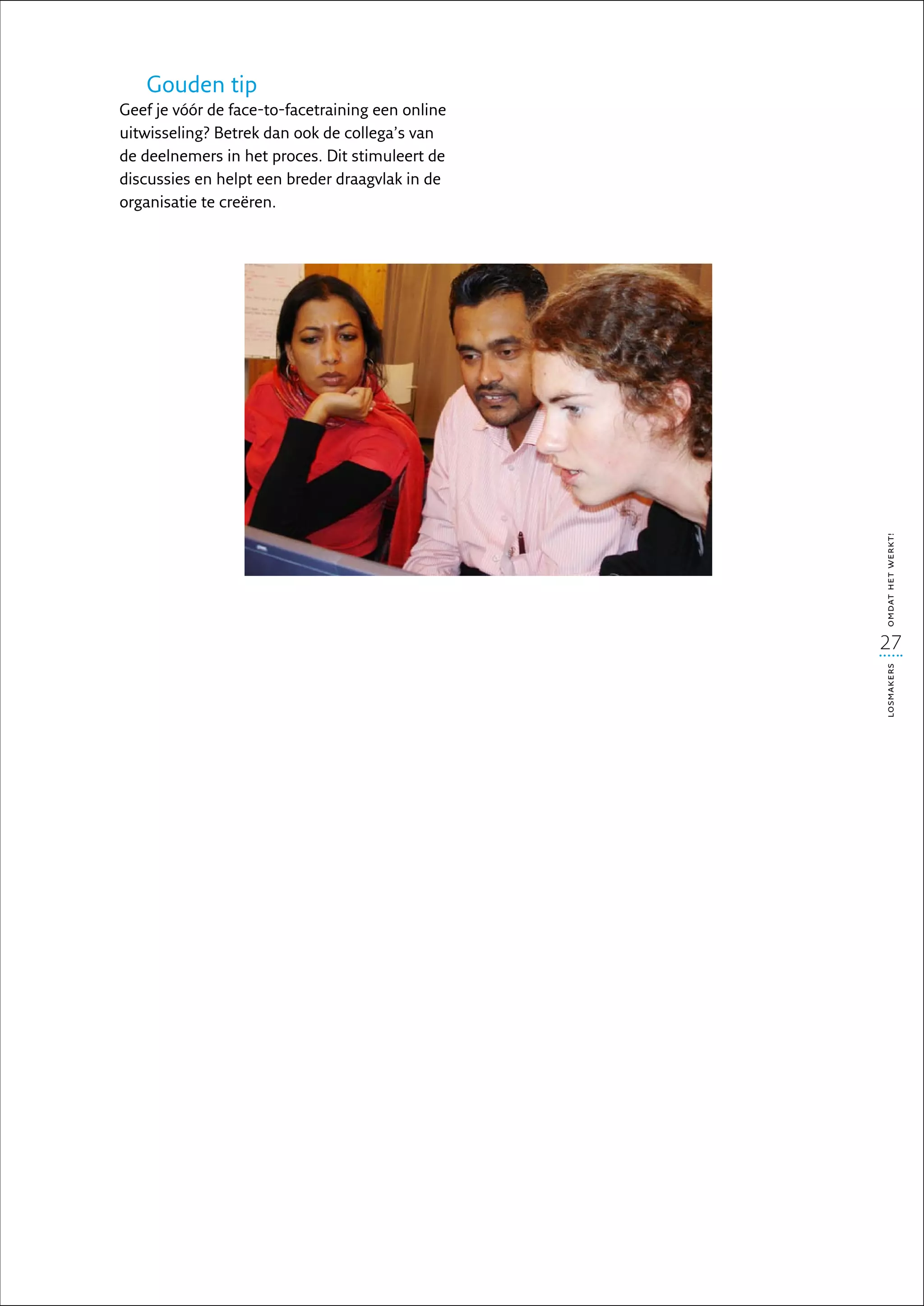 Gouden tip
Geef je vóór de face-to-facetraining een online
uitwisseling? Betrek dan ook de collega’s van
de deelnemers in het proces. Dit stimuleert de
discussies en helpt een breder draagvlak in de
organisatie te creëren.




                                                  omdat het werkt!
                                                  27




                                                  losmakers
 